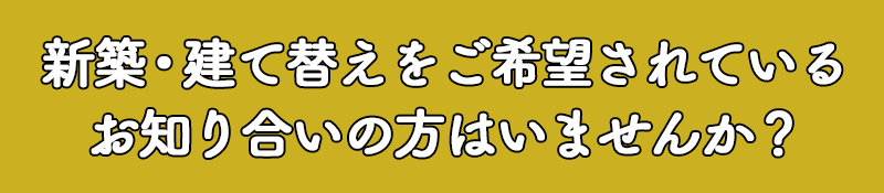 新築・建て替えをご希望されているお知り合いの方はいませんか？