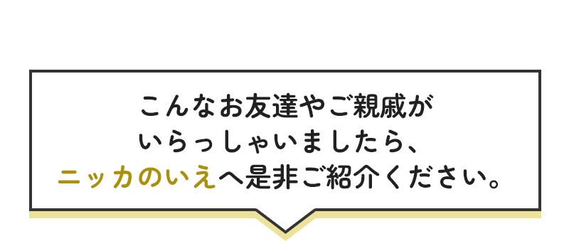 こんなお友達や御親戚がいらっしゃいましたら、ニッカのいえへ是非ご紹介ください