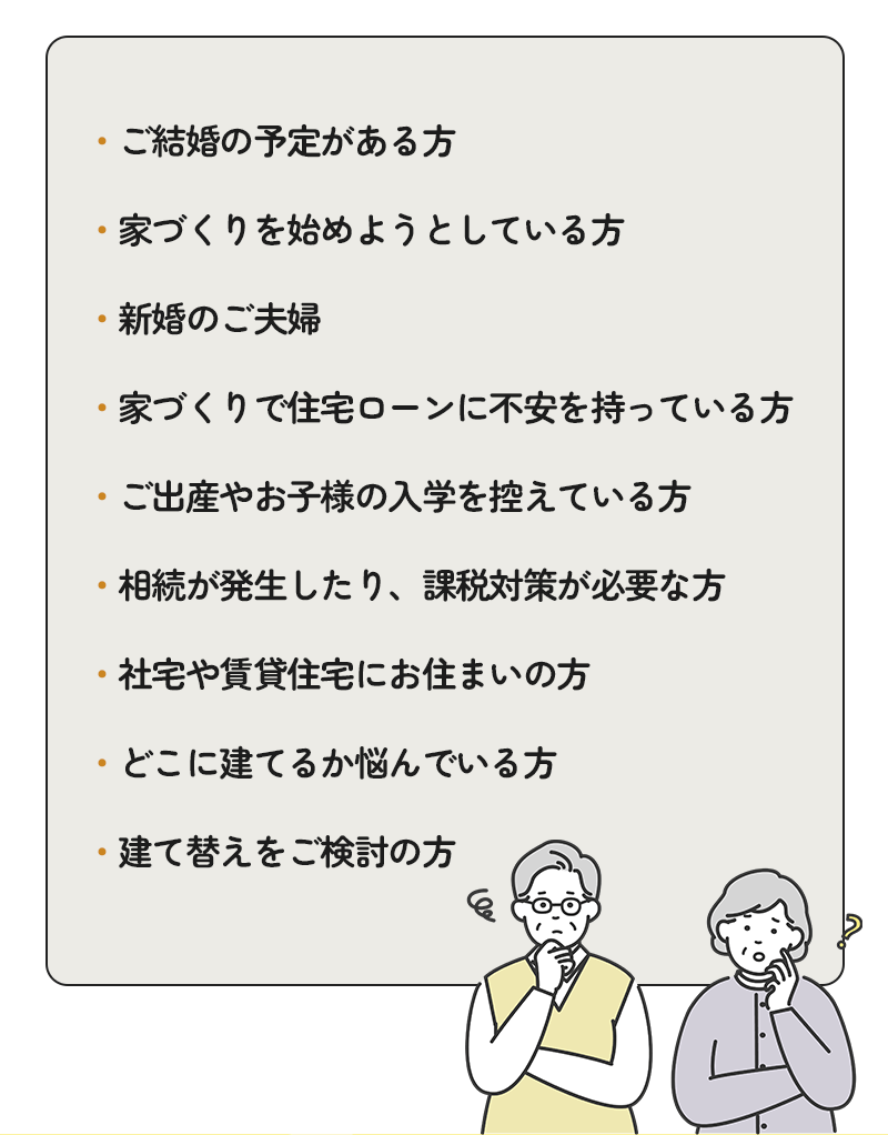 ご結婚の予定がある方、家づくりを始めようとしている方、新婚のご夫婦、家づくりで住宅ローンに不安を持っている方、ご出産やお子様の入学を控えている方、相続が発生したり課税対策が必要な方、社宅や賃貸住宅にお住まいの方、どこに建てるか悩んでいる方、建て替えをご検討の方