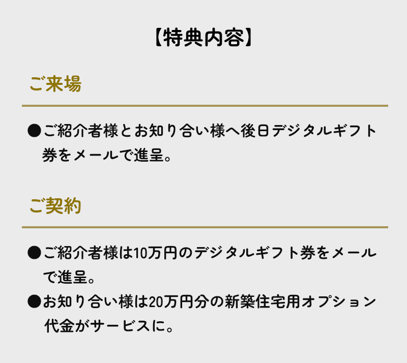 【特典内容】ご来場でご紹介者様とお知り合い様へ後日デジタルギフト券をメールで進呈。さらにご契約いただくと、●ご紹介者様は10万円のデジタルギフト券をメールで進呈、●お知り合い様は20万円分の新築住宅用オプション代金がサービスに。