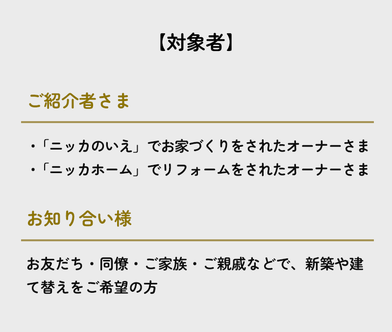 【対象者】ご紹介者様は「ニッカのいえ」または「ニッカホーム」でお家づくりをされたオーナーさま、お知り合い様はお友だち・同僚・ご家族・ご親戚などで、新築や建て替えをご希望の方